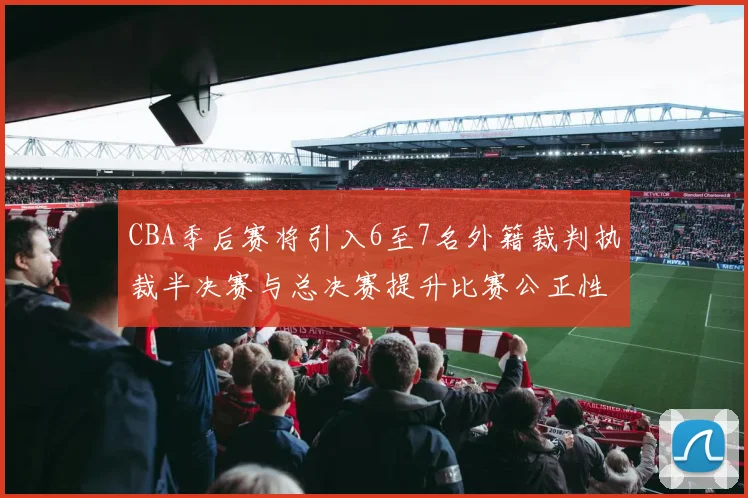 CBA季后赛将引入6至7名外籍裁判执裁半决赛与总决赛提升比赛公正性