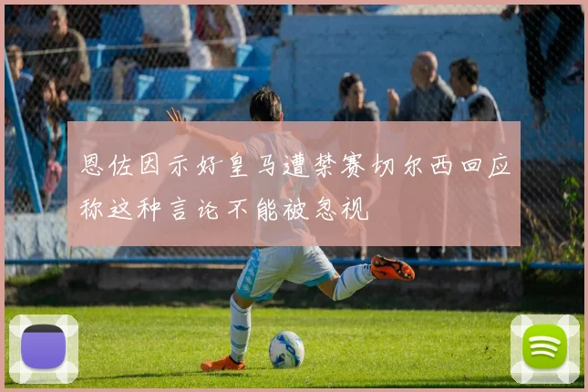 恩佐因示好皇马遭禁赛切尔西回应称这种言论不能被忽视