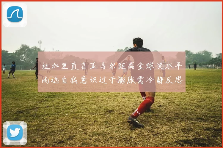 杜加里直言亚马尔距离金球奖水平尚远自我意识过于膨胀需冷静反思
