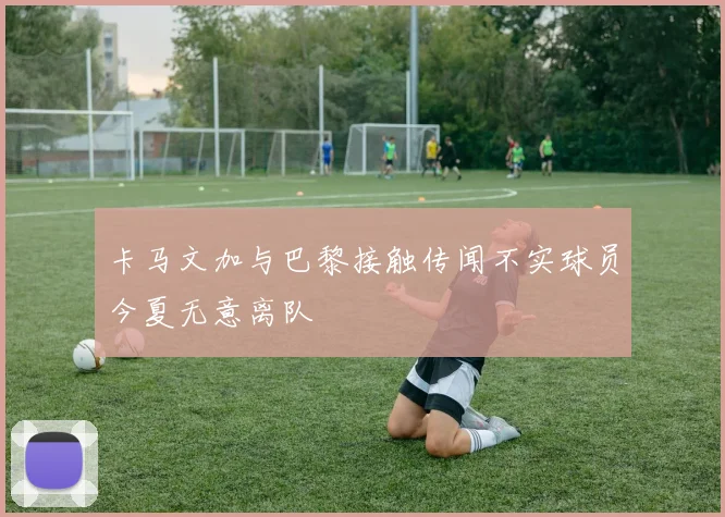 卡马文加与巴黎接触传闻不实球员今夏无意离队