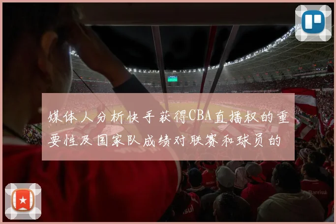 媒体人分析快手获得CBA直播权的重要性及国家队成绩对联赛和球员的影响