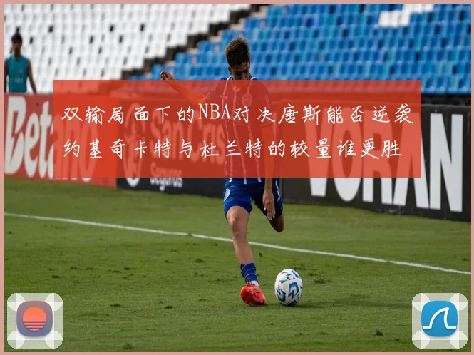 双输局面下的NBA对决唐斯能否逆袭约基奇卡特与杜兰特的较量谁更胜一筹