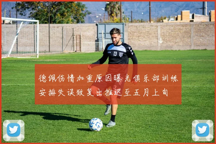 德佩伤情加重原因曝光俱乐部训练安排失误致复出推迟至五月上旬
