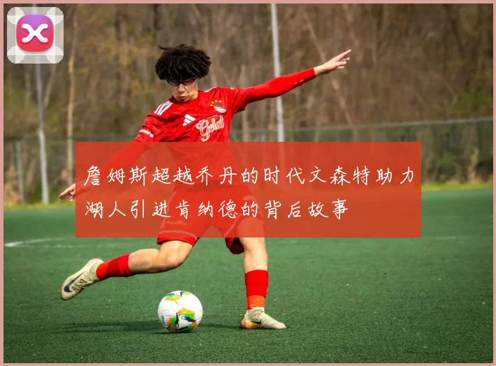 詹姆斯超越乔丹的时代文森特助力湖人引进肯纳德的背后故事