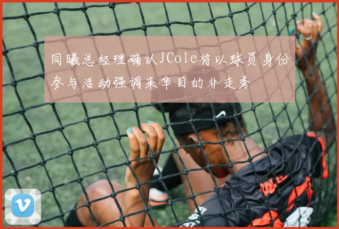 同曦总经理确认JCole将以球员身份参与活动强调来华目的非走秀