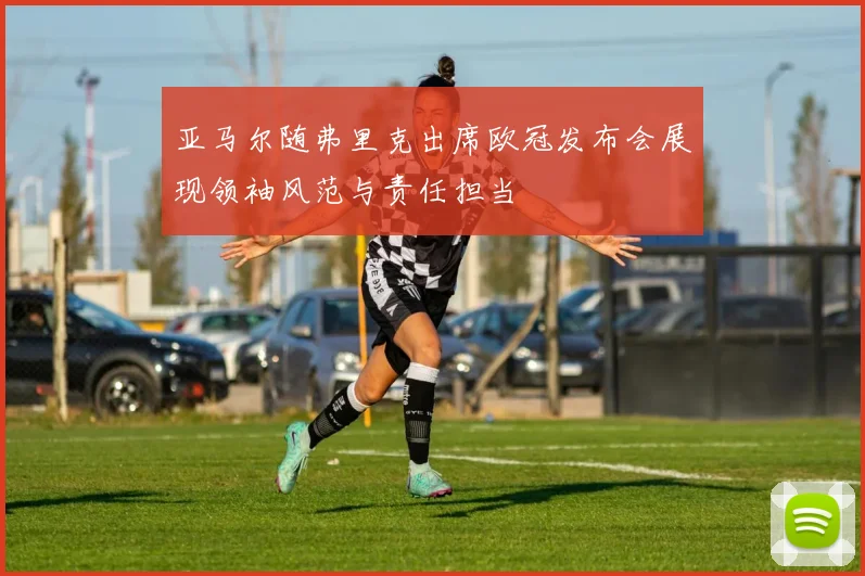亚马尔随弗里克出席欧冠发布会展现领袖风范与责任担当