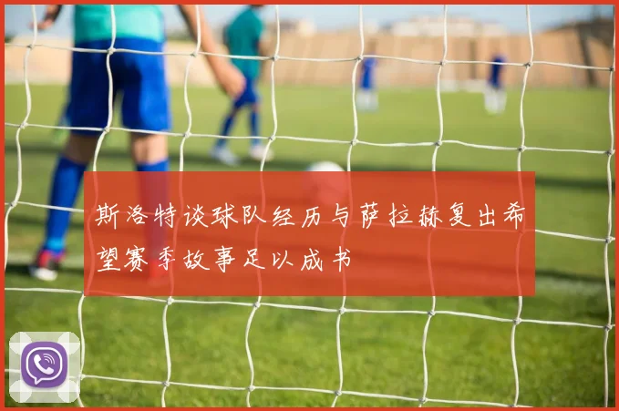 斯洛特谈球队经历与萨拉赫复出希望赛季故事足以成书
