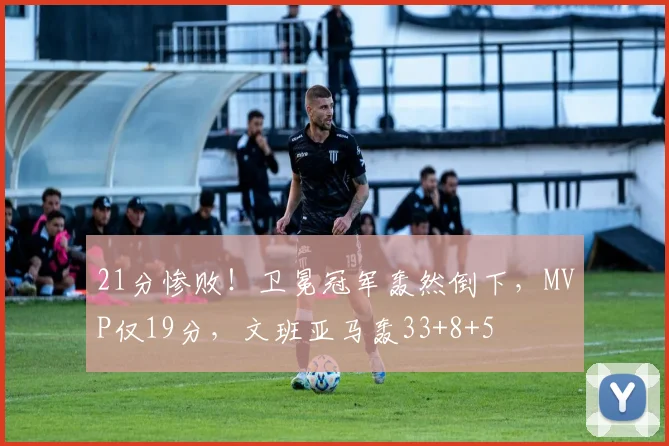 21分惨败！卫冕冠军轰然倒下，MVP仅19分，文班亚马轰33+8+5