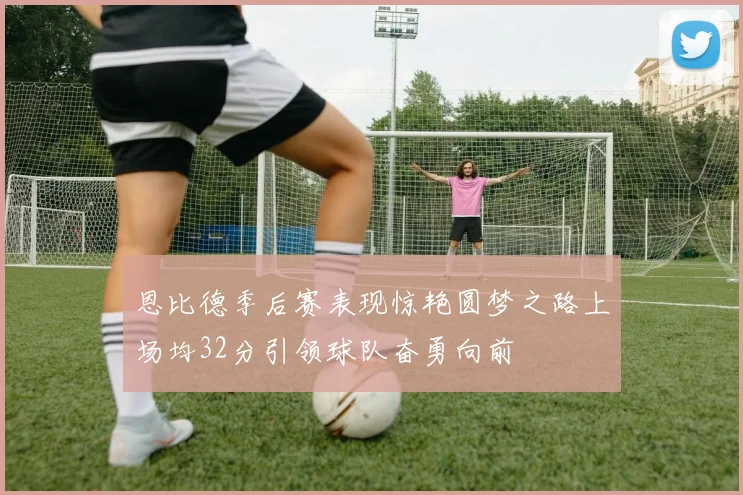 恩比德季后赛表现惊艳圆梦之路上场均32分引领球队奋勇向前
