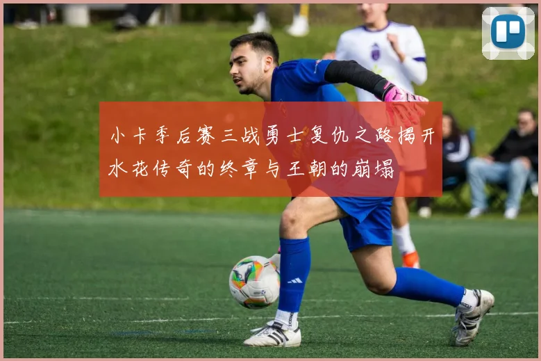 小卡季后赛三战勇士复仇之路揭开水花传奇的终章与王朝的崩塌