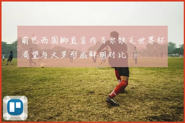前巴西国脚直言内马尔缺乏世界杯渴望与大罗形成鲜明对比