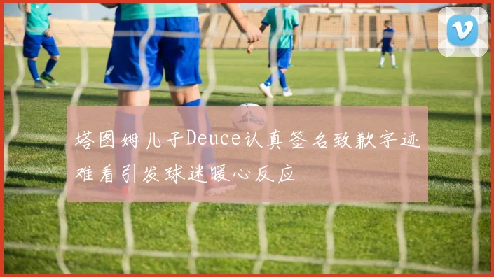 塔图姆儿子Deuce认真签名致歉字迹难看引发球迷暖心反应