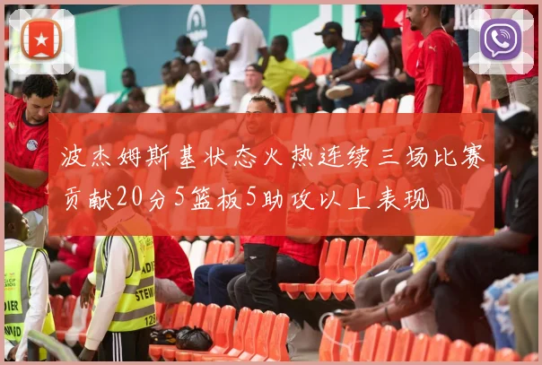 波杰姆斯基状态火热连续三场比赛贡献20分5篮板5助攻以上表现