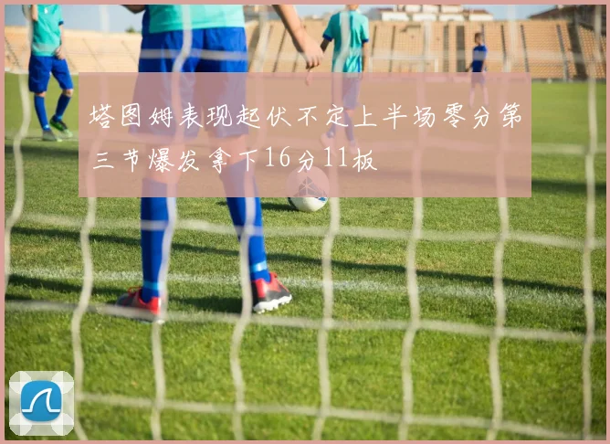 塔图姆表现起伏不定上半场零分第三节爆发拿下16分11板
