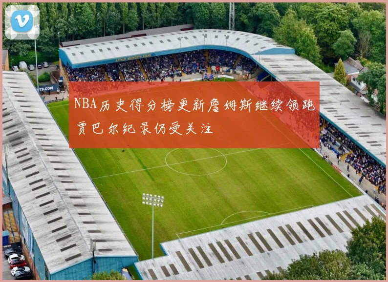 NBA历史得分榜更新詹姆斯继续领跑贾巴尔纪录仍受关注