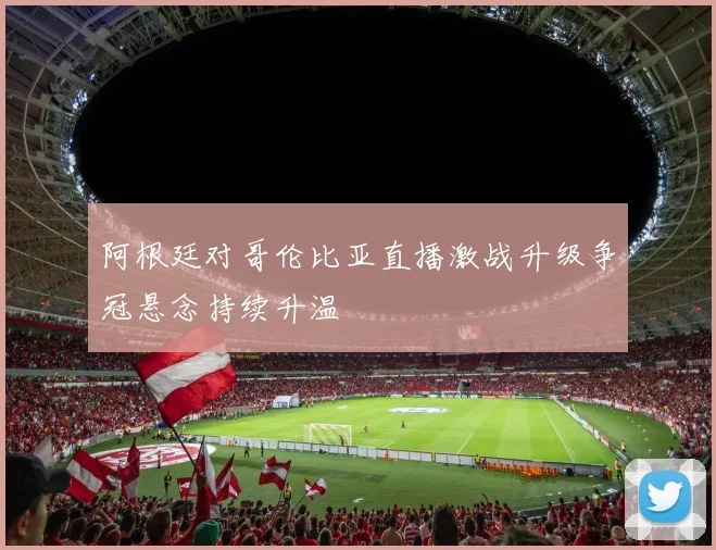 阿根廷对哥伦比亚直播激战升级争冠悬念持续升温