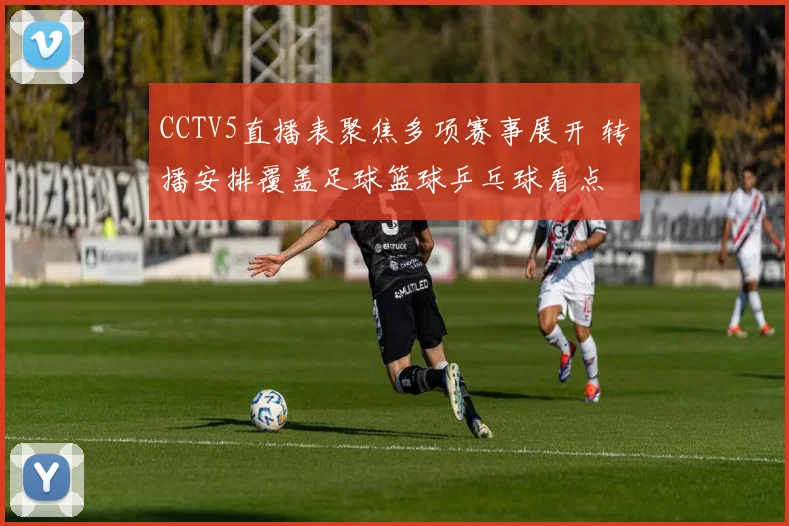 CCTV5直播表聚焦多项赛事展开 转播安排覆盖足球篮球乒乓球看点
