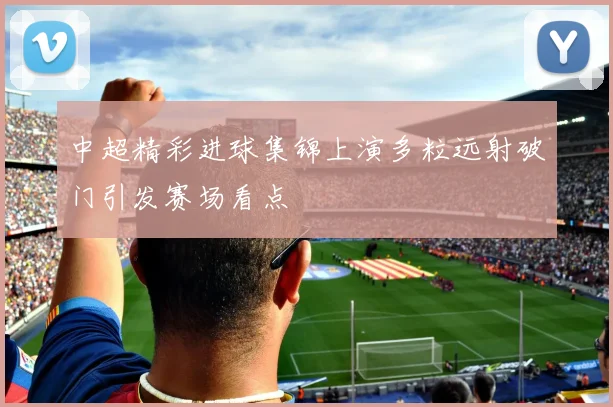 中超精彩进球集锦上演多粒远射破门引发赛场看点