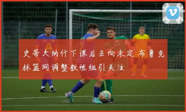 史蒂夫纳什下课后去向未定 布鲁克林篮网调整教练组引关注
