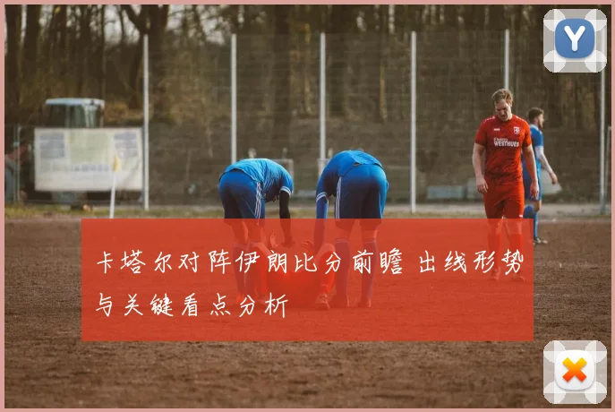 卡塔尔对阵伊朗比分前瞻 出线形势与关键看点分析