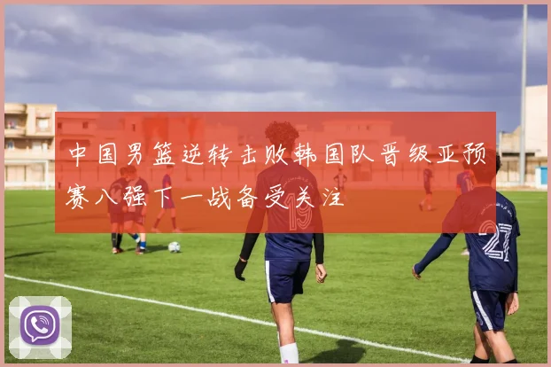中国男篮逆转击败韩国队晋级亚预赛八强下一战备受关注
