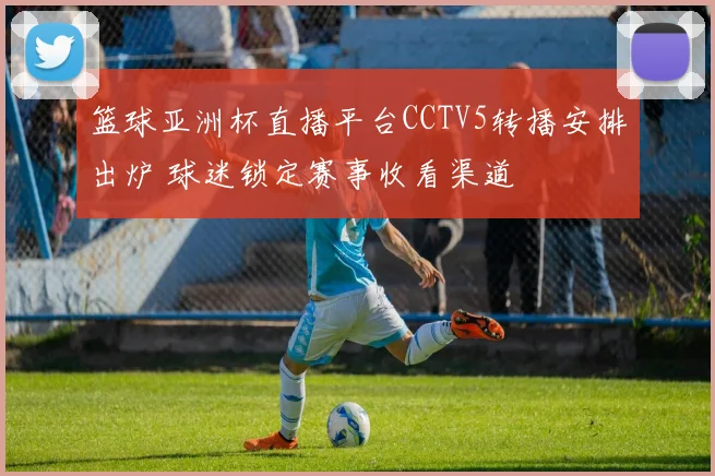 篮球亚洲杯直播平台CCTV5转播安排出炉 球迷锁定赛事收看渠道