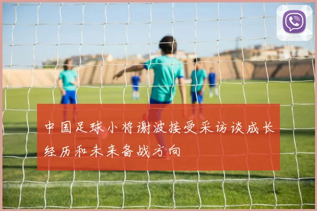 中国足球小将谢波接受采访谈成长经历和未来备战方向