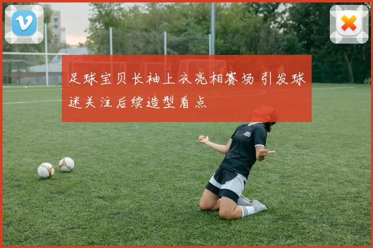 足球宝贝长袖上衣亮相赛场 引发球迷关注后续造型看点