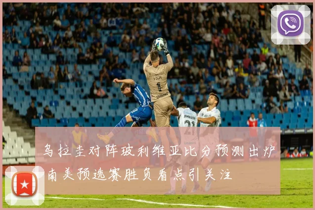 乌拉圭对阵玻利维亚比分预测出炉 南美预选赛胜负看点引关注