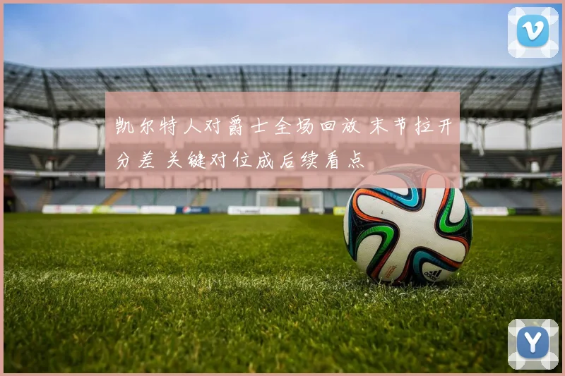 凯尔特人对爵士全场回放 末节拉开分差 关键对位成后续看点