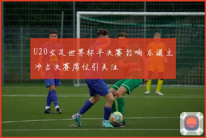 U20女足世界杯半决赛打响 东道主冲击决赛席位引关注