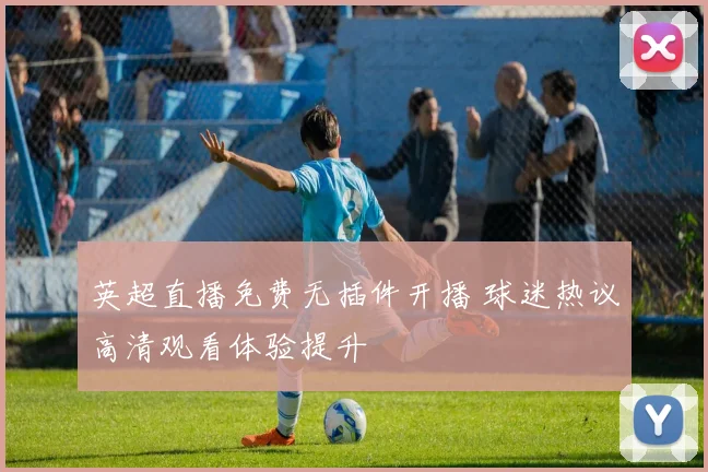 英超直播免费无插件开播 球迷热议高清观看体验提升
