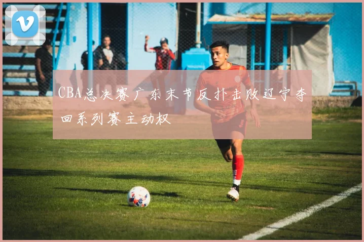 CBA总决赛广东末节反扑击败辽宁夺回系列赛主动权