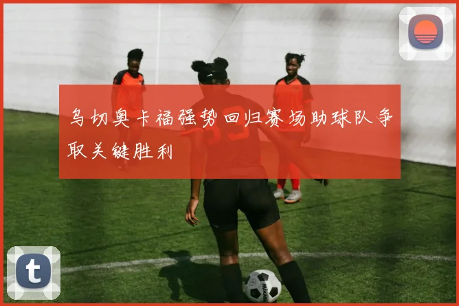 乌切奥卡福强势回归赛场助球队争取关键胜利
