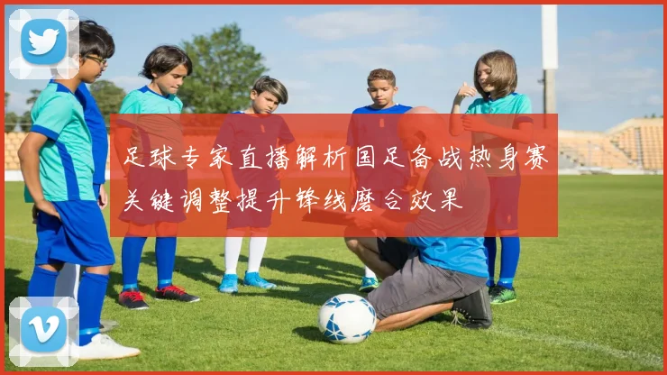 足球专家直播解析国足备战热身赛关键调整提升锋线磨合效果
