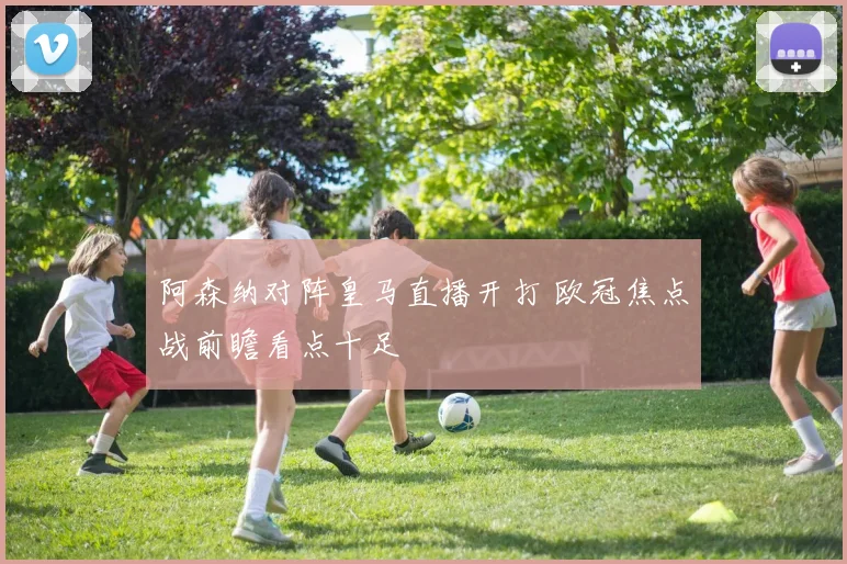 阿森纳对阵皇马直播开打 欧冠焦点战前瞻看点十足