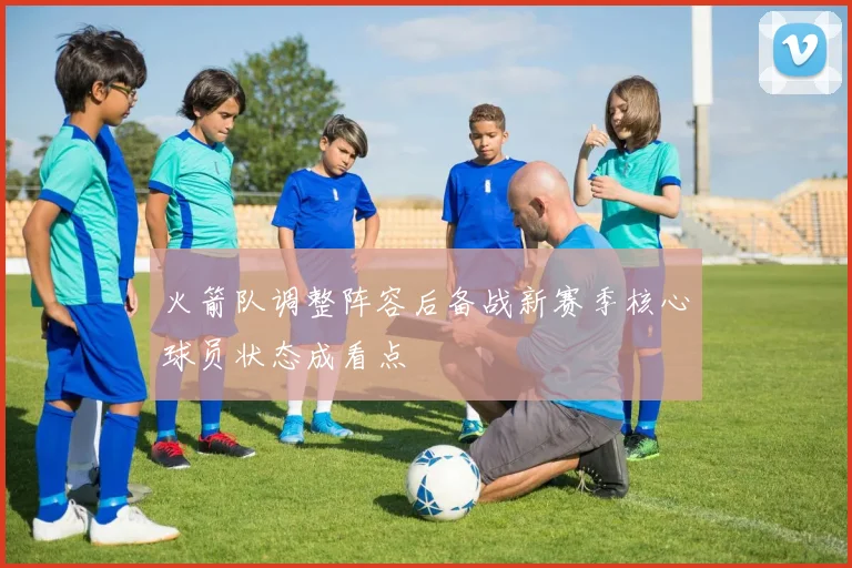 火箭队调整阵容后备战新赛季核心球员状态成看点